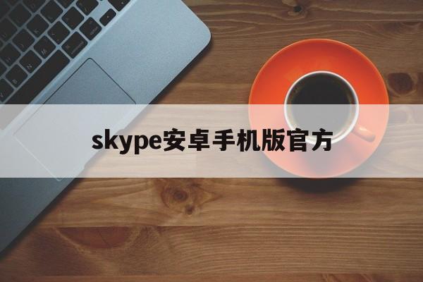 skype安卓手机版官方_skype安卓手机版官方官网版下载