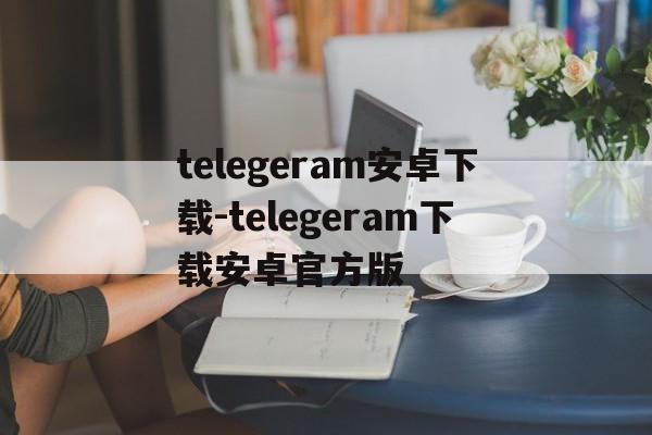 包含telegeram安卓下载-telegeram下载安卓官方版的词条