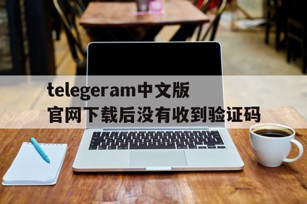 包含telegeram中文版官网下载后没有收到验证码的词条