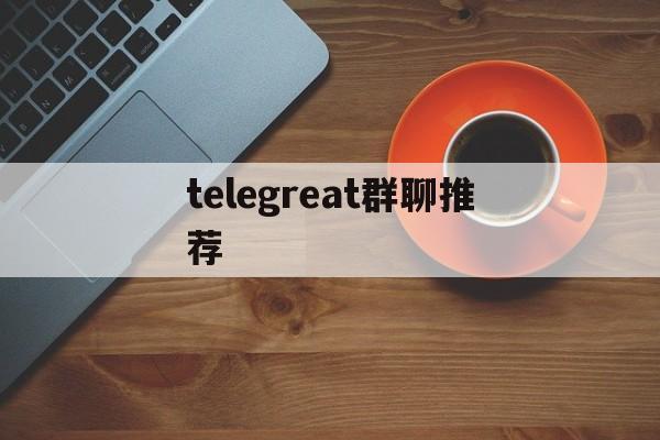 telegreat群聊推荐_telegram group推荐