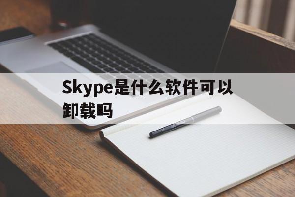 Skype是什么软件可以卸载吗_skype是什么软件可以卸载吗安卓
