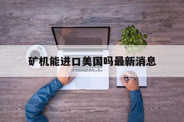 矿机能进口美国吗最新消息_矿机能进口美国吗最新消息新闻
