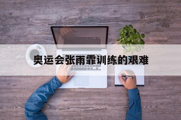 奥运会张雨霏训练的艰难_奥运会张雨霏训练的艰难是什么